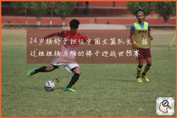 24岁杨舒予担任中国女篮队长，接过姐姐杨力维的棒子迎战世预赛