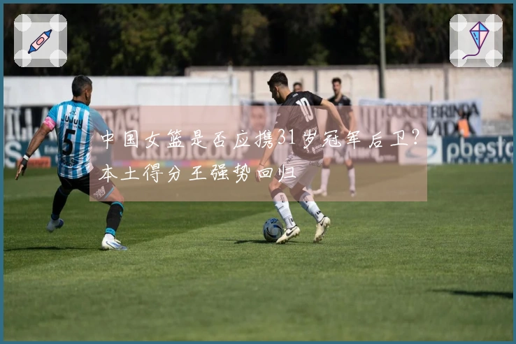 中国女篮是否应携31岁冠军后卫？本土得分王强势回归