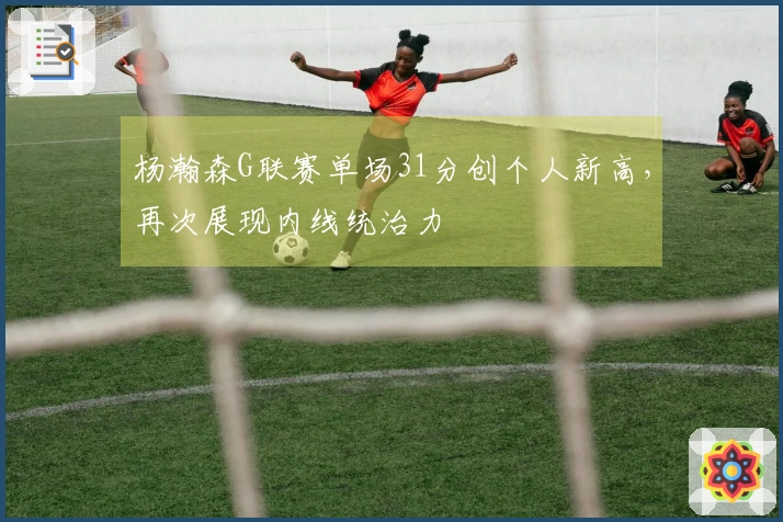 杨瀚森G联赛单场31分创个人新高，再次展现内线统治力