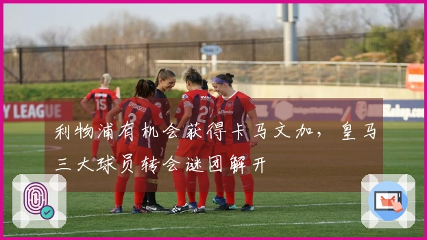 利物浦有机会获得卡马文加，皇马三大球员转会谜团解开