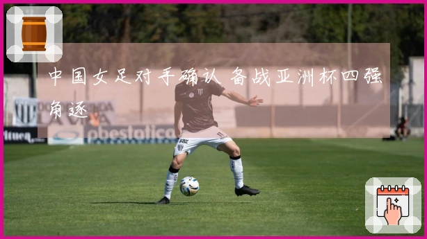 中国女足对手确认 备战亚洲杯四强角逐