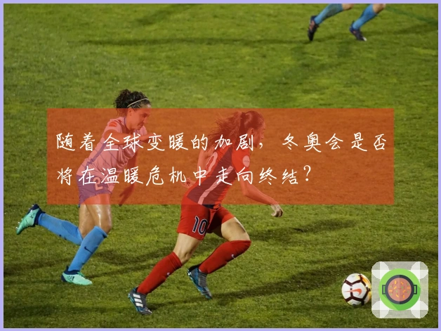 随着全球变暖的加剧,冬奥会是否将在温暖危机中走向终结?