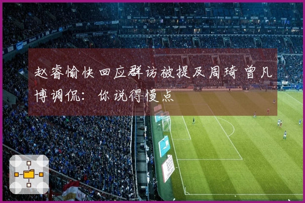 赵睿愉快回应群访被提及周琦 曾凡博调侃：你说得慢点