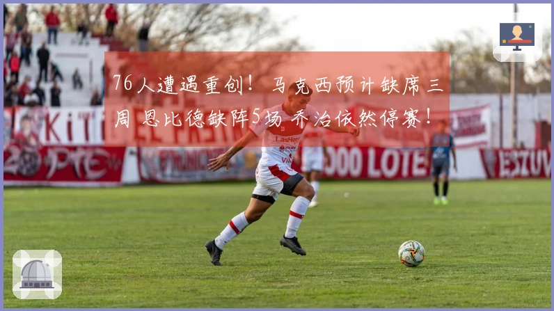 76人遭遇重创！马克西预计缺席三周 恩比德缺阵5场 乔治依然停赛！