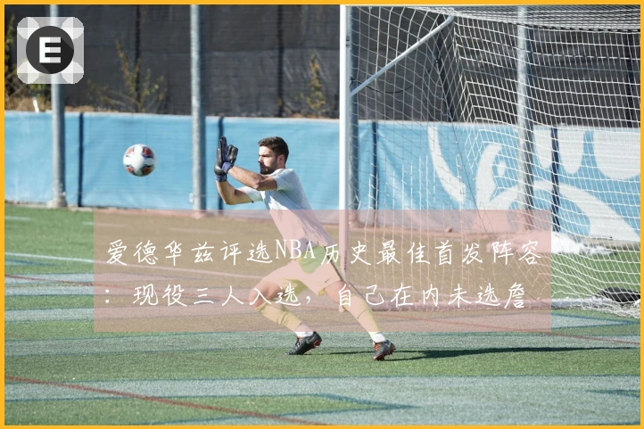 爱德华兹评选NBA历史最佳首发阵容：现役三人入选，自己在内未选詹姆斯