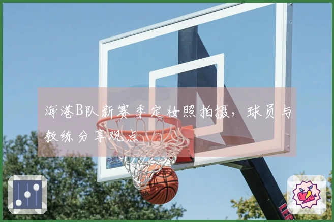 海港B队新赛季定妆照拍摄，球员与教练分享观点