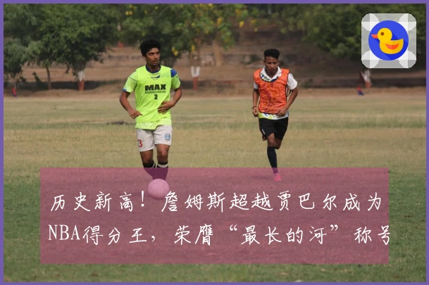 历史新高！詹姆斯超越贾巴尔成为NBA得分王，荣膺“最长的河”称号