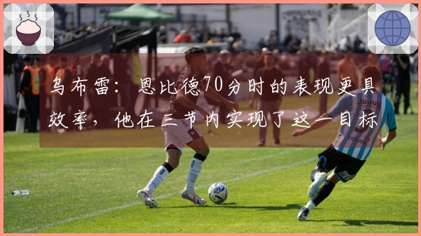 乌布雷：恩比德70分时的表现更具效率，他在三节内实现了这一目标