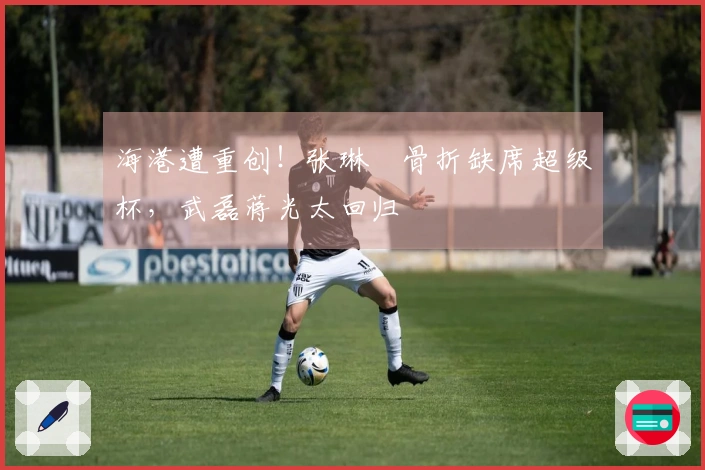 海港遭重创！张琳芃骨折缺席超级杯，武磊蒋光太回归