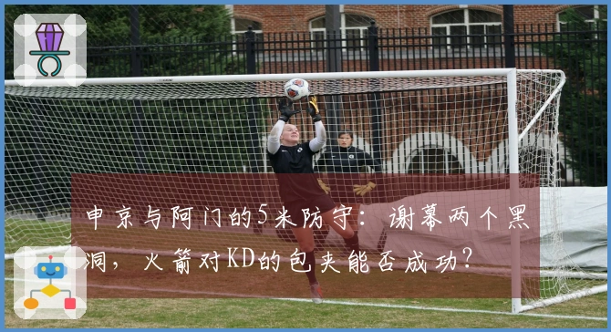 申京与阿门的5米防守：谢幕两个黑洞，火箭对KD的包夹能否成功？