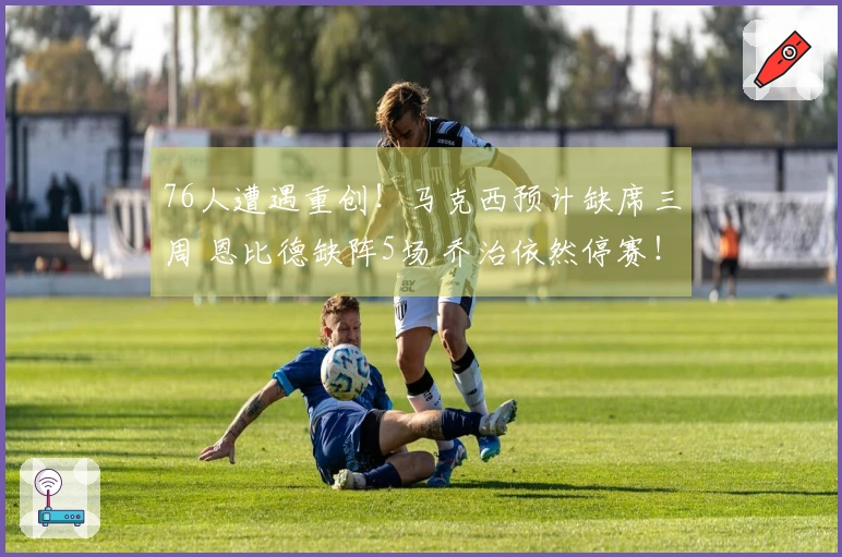 76人遭遇重创！马克西预计缺席三周 恩比德缺阵5场 乔治依然停赛！