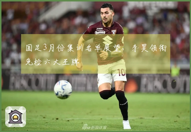 国足3月份集训名单展望，李昊领衔免检六大王牌