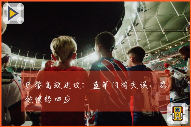 巴黎高效进攻：蓝军门将失误，恩佐愤怒回应