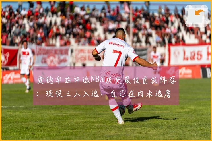 爱德华兹评选NBA历史最佳首发阵容：现役三人入选，自己在内未选詹姆斯