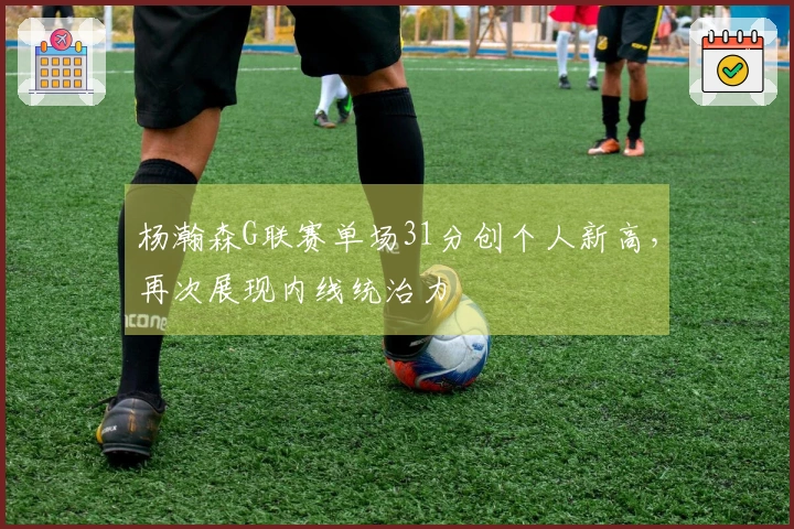 杨瀚森G联赛单场31分创个人新高，再次展现内线统治力