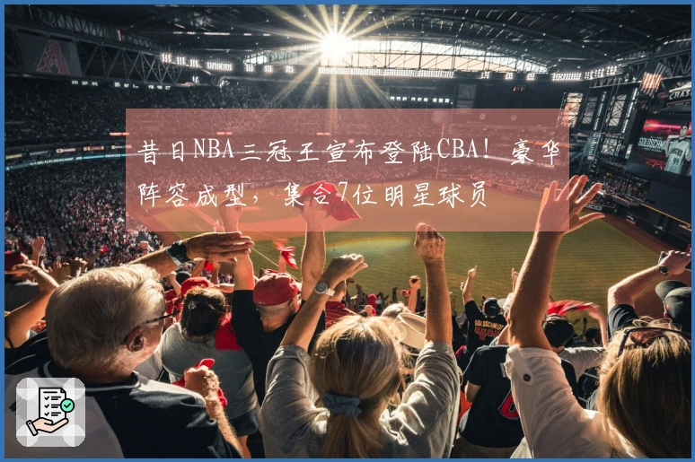 昔日NBA三冠王宣布登陆CBA！豪华阵容成型，集合7位明星球员
