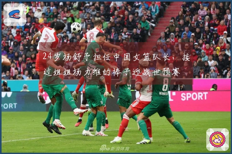 24岁杨舒予担任中国女篮队长，接过姐姐杨力维的棒子迎战世预赛