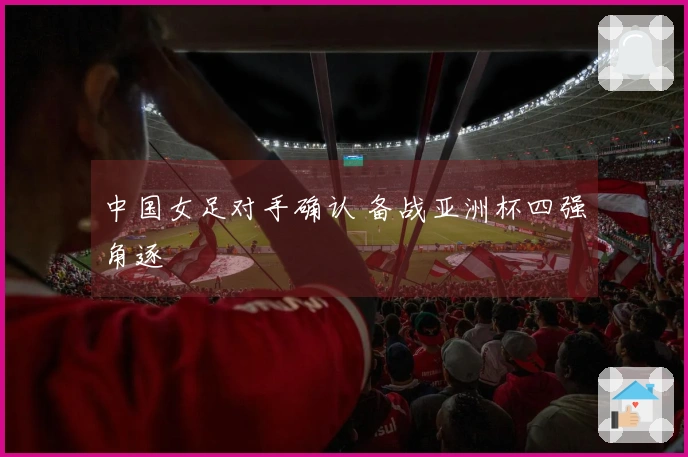 中国女足对手确认 备战亚洲杯四强角逐