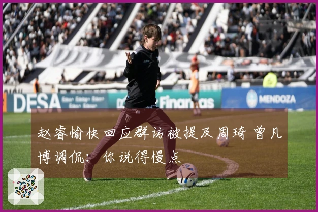赵睿愉快回应群访被提及周琦 曾凡博调侃：你说得慢点