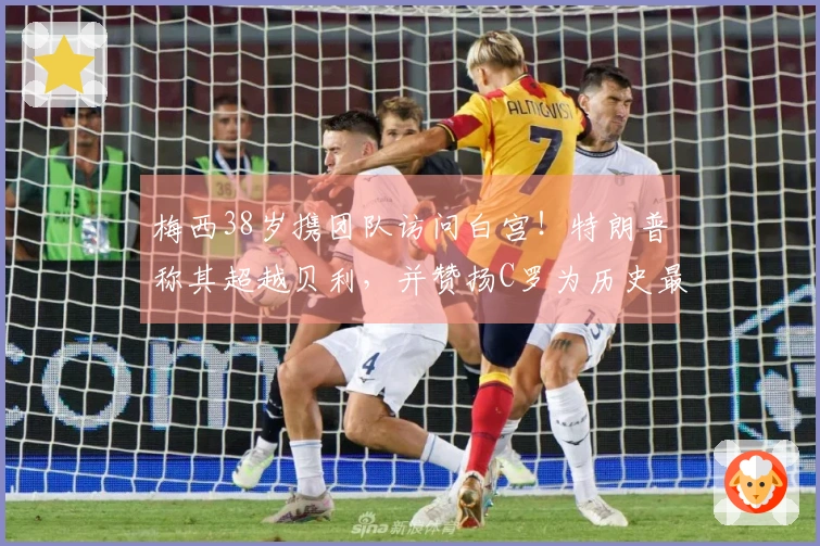 梅西38岁携团队访问白宫！特朗普称其超越贝利，并赞扬C罗为历史最佳