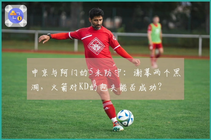 申京与阿门的5米防守：谢幕两个黑洞，火箭对KD的包夹能否成功？