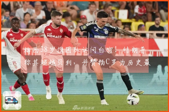 梅西38岁携团队访问白宫！特朗普称其超越贝利，并赞扬C罗为历史最佳